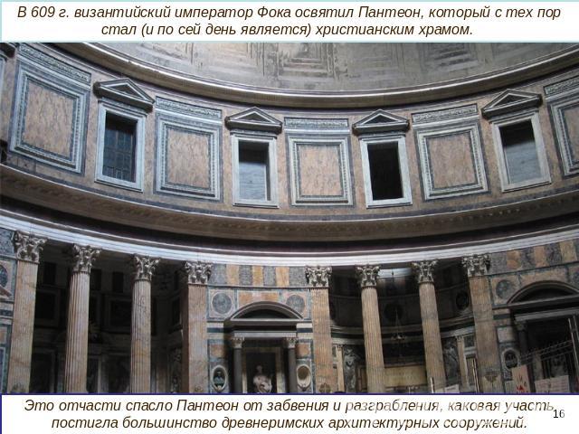 В 609 г. византийский император Фока освятил Пантеон, который с тех пор стал (и по сей день является) христианским храмом. Это отчасти спасло Пантеон от забвения и разграбления, каковая участь постигла большинство древнеримских архитектурных сооружений.