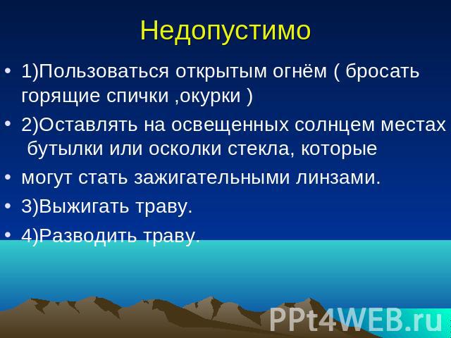 Недопустимо 1)Пользоваться открытым огнём ( бросать горящие спички ,окурки )2)Оставлять на освещенных солнцем местах бутылки или осколки стекла, которыемогут стать зажигательными линзами.3)Выжигать траву.4)Разводить траву.