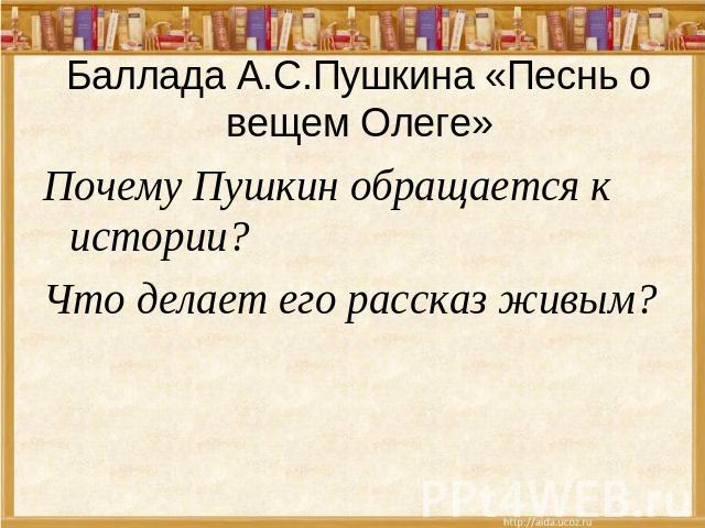 Баллада А.С.Пушкина «Песнь о вещем Олеге» Почему Пушкин обращается к истории? Что делает его рассказ живым?