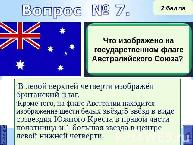 Что изображено на государственном флаге Австралийского Союза? В левой верхней четверти изображён британский флаг. Кроме того, на флаге Австралии находится изображение шести белых звёзд:5 звёзд в виде созвездия Южного Креста в правой части полотнища …