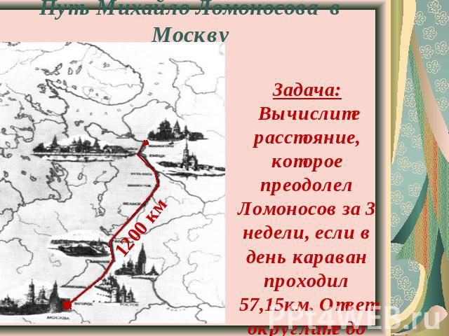 Путь Михайло Ломоносова в Москву Задача: Вычислите расстояние, которое преодолел Ломоносов за 3 недели, если в день караван проходил 57,15км. Ответ округлите до целых.