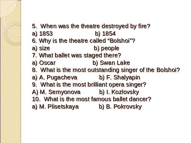 5. When was the theatre destroyed by fire?a) 1853 b) 18546. Why is the theatre called “Bolshoi”?a) size b) people7. What ballet was staged there?a) Oscar b) Swan Lake8. What is the most outstanding singer of the Bolshoi?a) A. Pugacheva b) F. Shalyap…