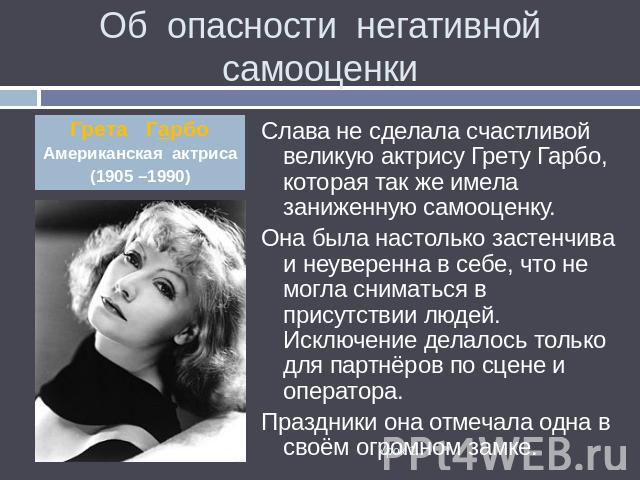 Об опасности негативной самооценки Грета ГарбоАмериканская актриса(1905 –1990) Слава не сделала счастливой великую актрису Грету Гарбо, которая так же имела заниженную самооценку.Она была настолько застенчива и неуверенна в себе, что не могла снимат…