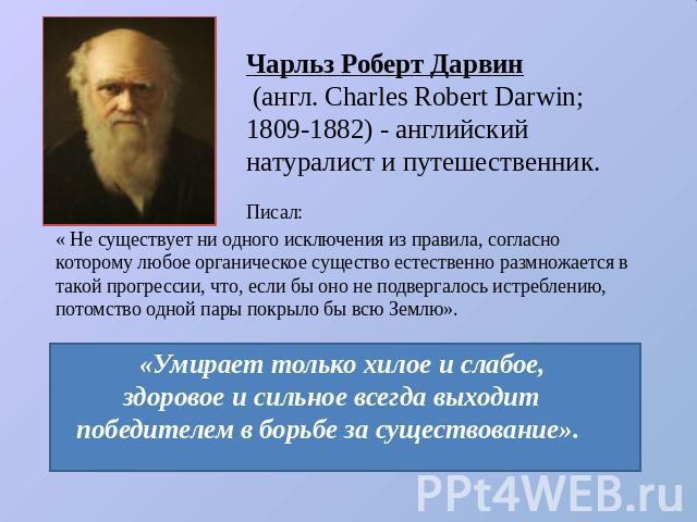 Чарльз Роберт Дарвин (англ. Charles Robert Darwin; 1809-1882) - английский натуралист и путешественник. « Не существует ни одного исключения из правила, согласно которому любое органическое существо естественно размножается в такой прогрессии, что, …