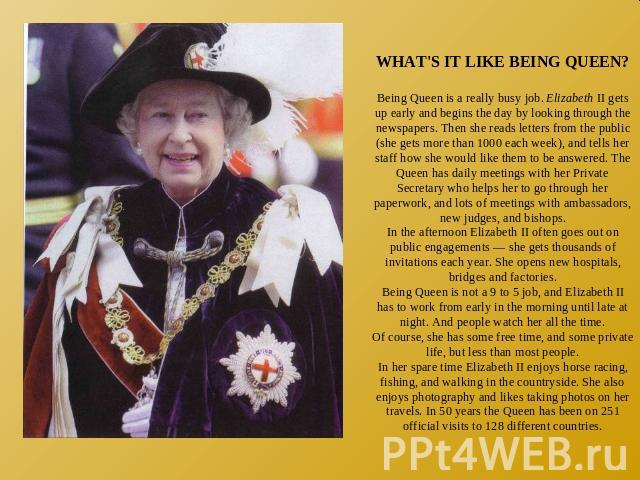 WHAT'S IT LIKE BEING QUEEN?Being Queen is a really busy job. Elizabeth II gets up early and begins the day by looking through the newspapers. Then she reads letters from the public (she gets more than 1000 each week), and tells her staff how she wou…