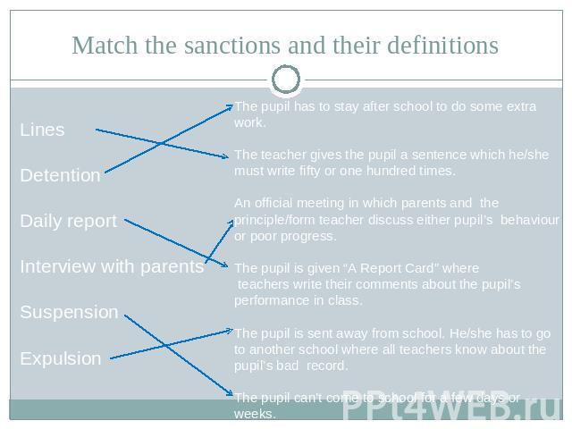 Match the sanctions and their definitions LinesDetentionDaily reportInterview with parentsSuspensionExpulsion The pupil has to stay after school to do some extra work.The teacher gives the pupil a sentence which he/she must write fifty or one hundre…