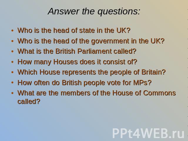 Answer the questions: Who is the head of state in the UK? Who is the head of the government in the UK? What is the British Parliament called? How many Houses does it consist of? Which House represents the people of Britain? How often do British peop…