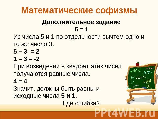 Математические софизмы Дополнительное задание5 = 1Из числа 5 и 1 по отдельности вычтем одно и то же число 3.5 – 3 = 2 1 – 3 = -2При возведении в квадрат этих чисел получаются равные числа.4 = 4Значит, должны быть равны и исходные числа 5 и 1.Где ошибка?