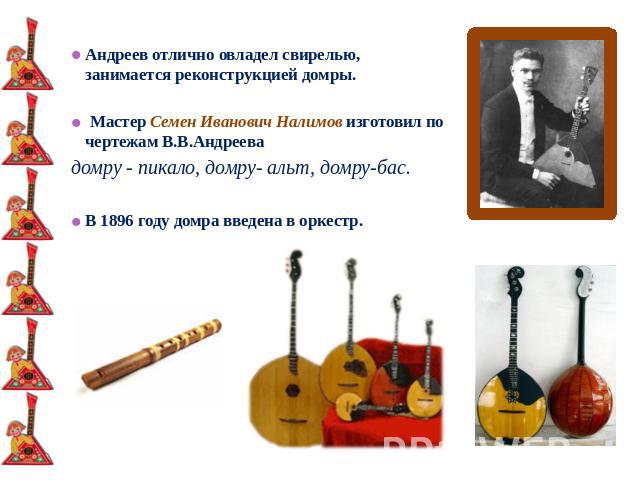 Андреев отлично овладел свирелью, занимается реконструкцией домры. Мастер Семен Иванович Налимов изготовил по чертежам В.В.Андреева домру - пикало, домру- альт, домру-бас. В 1896 году домра введена в оркестр.