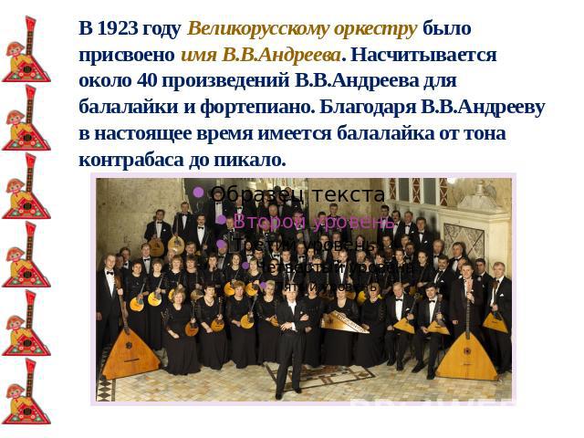 В 1923 году Великорусскому оркестру было присвоено имя В.В.Андреева. Насчитывается около 40 произведений В.В.Андреева для балалайки и фортепиано. Благодаря В.В.Андрееву в настоящее время имеется балалайка от тона контрабаса до пикало.
