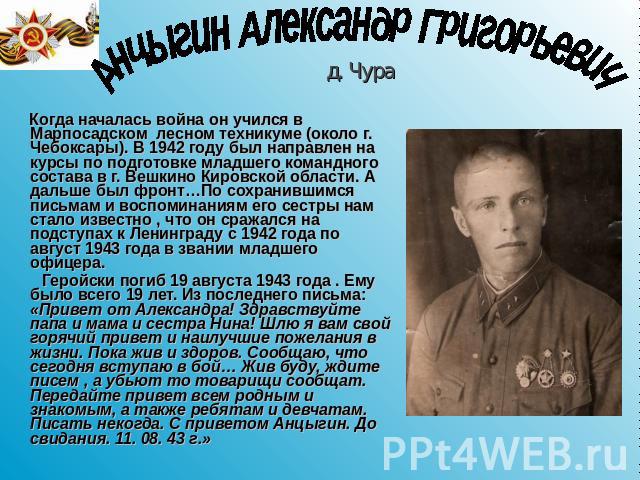 Анцыгин Александр Григорьевич Когда началась война он учился в Марпосадском лесном техникуме (около г. Чебоксары). В 1942 году был направлен на курсы по подготовке младшего командного состава в г. Вешкино Кировской области. А дальше был фронт…По сох…