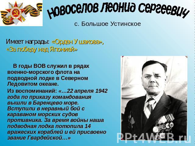 Новоселов Леонид Сергеевич с. Большое Устинское Имеет награды: «Орден Ушакова», «За победу над Японией» В годы ВОВ служил в рядах военно-морского флота на подводной лодке в Северном Ледовитом океане.Из воспоминаний: «…22 апреля 1942 года по приказу …