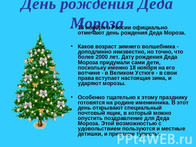 День рождения Деда Мороза 18 ноября в России официально отмечают день рождения Деда Мороза. Каков возраст зимнего волшебника - доподлинно неизвестно, но точно, что более 2000 лет. Дату рождения Деда Мороза придумали сами дети, поскольку именно 18 но…