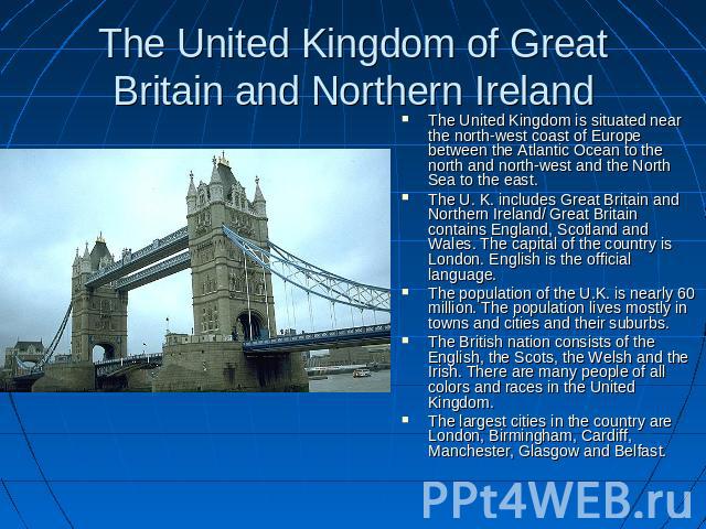 The United Kingdom of Great Britain and Northern Ireland The United Kingdom is situated near the north-west coast of Europe between the Atlantic Ocean to the north and north-west and the North Sea to the east.The U. K. includes Great Britain and Nor…
