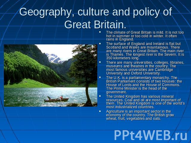 Geography, culture and policy of Great Britain. The climate of Great Britain is mild. It is not too hot in summer or too cold in winter. It often rains in England.The surface of England and Ireland is flat but Scotland and Wales are mountainous. The…