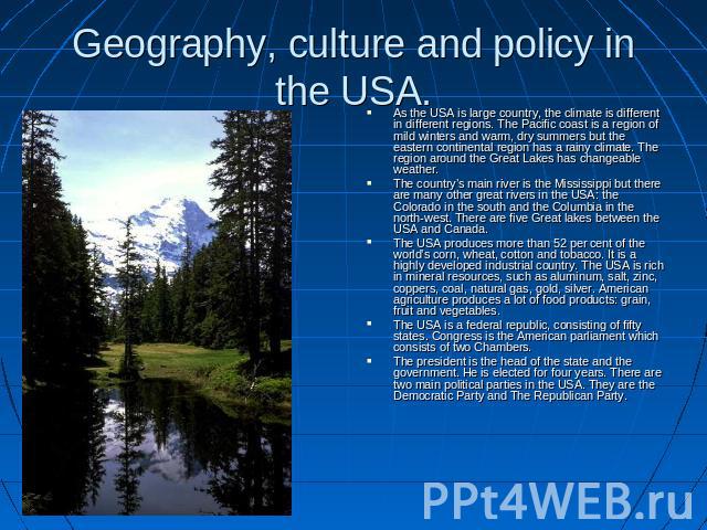 Geography, culture and policy in the USA. As the USA is large country, the climate is different in different regions. The Pacific coast is a region of mild winters and warm, dry summers but the eastern continental region has a rainy climate. The reg…