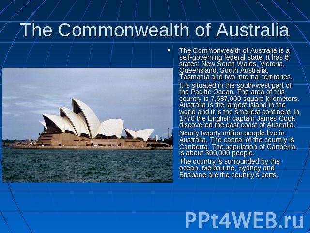 The Commonwealth of Australia The Commonwealth of Australia is a self-governing federal state. It has 6 states: New South Wales, Victoria, Queensland, South Australia, Tasmania and two internal territories.It is situated in the south-west part of th…