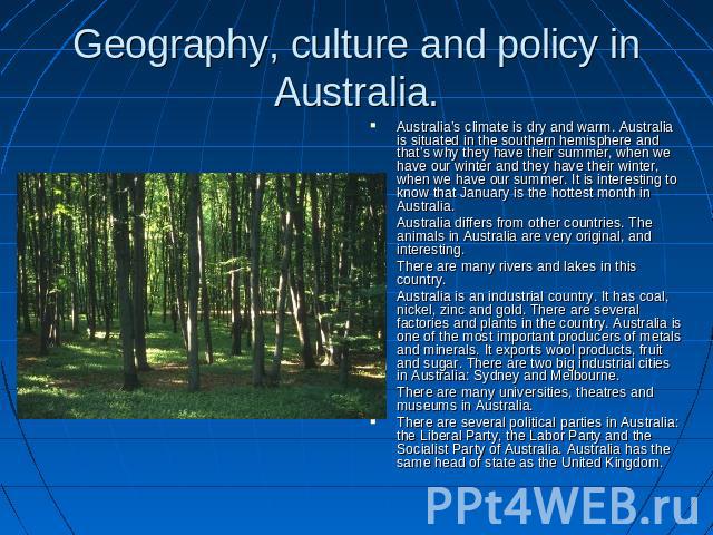 Geography, culture and policy in Australia. Australia’s climate is dry and warm. Australia is situated in the southern hemisphere and that’s why they have their summer, when we have our winter and they have their winter, when we have our summer. It …