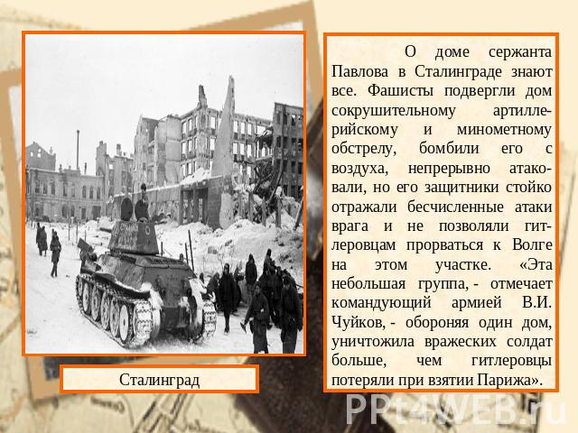 О доме сержанта Павлова в Сталинграде знают все. Фашисты подвергли дом сокрушительному артилле-рийскому и минометному обстрелу, бомбили его с воздуха, непрерывно атако-вали, но его защитники стойко отражали бесчисленные атаки врага и не позволяли ги…
