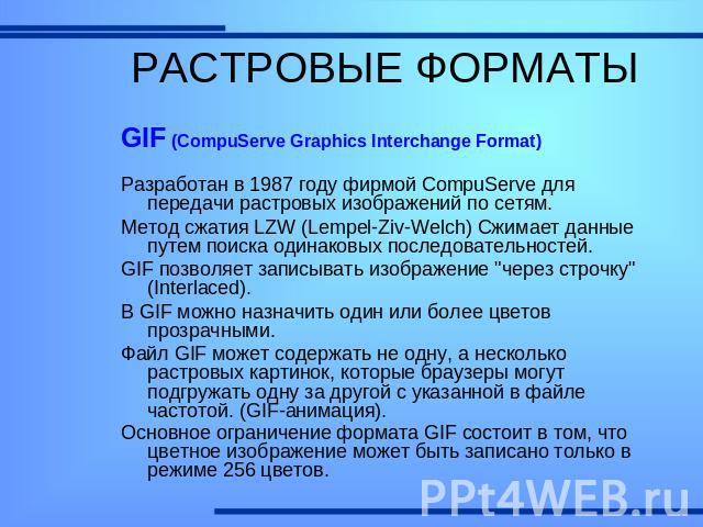 РАСТРОВЫЕ ФОРМАТЫ GIF (CompuServe Graphics Interchange Format)Разработан в 1987 году фирмой CompuServe для передачи растровых изображений по сетям. Метод сжатия LZW (Lempel-Ziv-Welch) Сжимает данные путем поиска одинаковых последовательностей.GIF по…