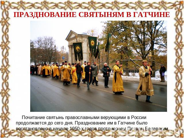 ПРАЗДНОВАНИЕ СВЯТЫНЯМ В ГАТЧИНЕ Почитание святынь православными верующими в России продолжается до сего дня. Празднование им в Гатчине было восстановлено в начале 1950-х годов протоиереем Петром Белавским.