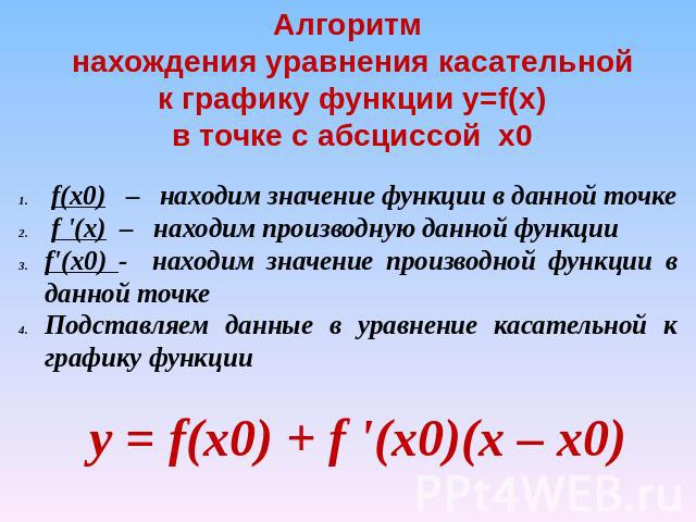 Алгоритм нахождения уравнения касательной к графику функции y=f(x) в точке с абсциссой х0 f(x0) – находим значение функции в данной точке f '(x) – находим производную данной функцииf'(x0) - находим значение производной функции в данной точкеПодставл…