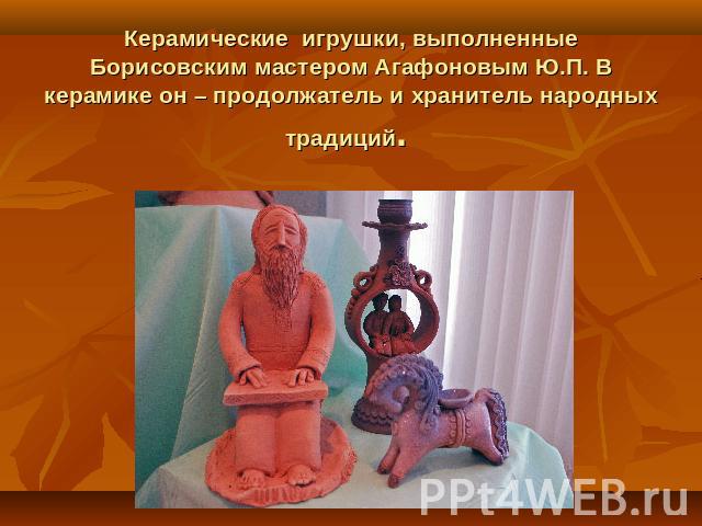 Керамические игрушки, выполненные Борисовским мастером Агафоновым Ю.П. В керамике он – продолжатель и хранитель народных традиций.