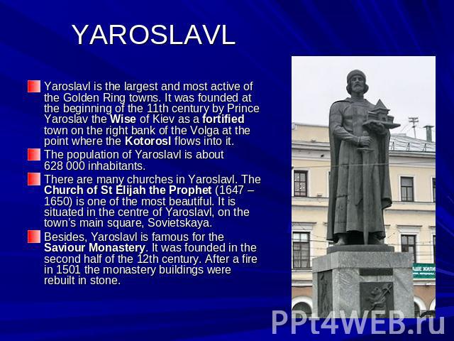 YAROSLAVL Yaroslavl is the largest and most active of the Golden Ring towns. It was founded at the beginning of the 11th century by Prince Yaroslav the Wise of Kiev as a fortified town on the right bank of the Volga at the point where the Kotorosl f…