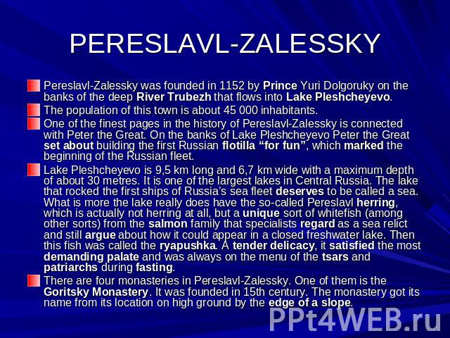 PERESLAVL-ZALESSKY Pereslavl-Zalessky was founded in 1152 by Prince Yuri Dolgoruky on the banks of the deep River Trubezh that flows into Lake Pleshcheyevo.The population of this town is about 45 000 inhabitants.One of the finest pages in the histor…
