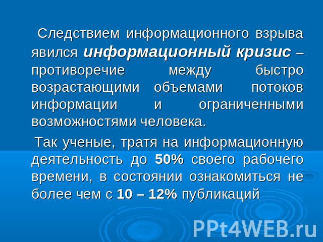 Следствием информационного взрыва явился информационный кризис – противоречие между быстро возрастающими объемами потоков информации и ограниченными возможностями человека. Так ученые, тратя на информационную деятельность до 50% своего рабочего врем…