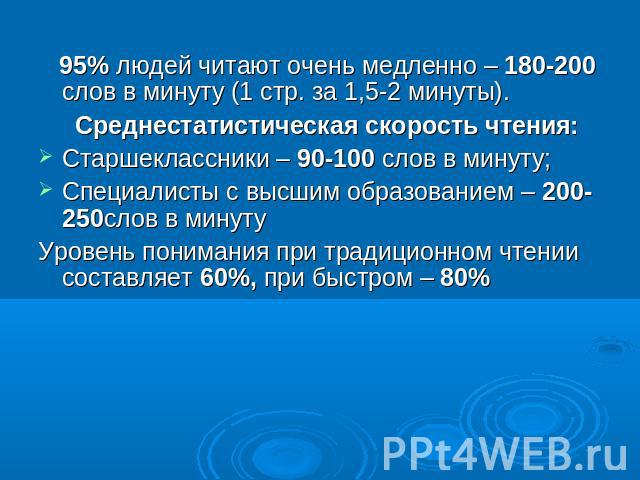 95% людей читают очень медленно – 180-200 слов в минуту (1 стр. за 1,5-2 минуты). Среднестатистическая скорость чтения:Старшеклассники – 90-100 слов в минуту;Специалисты с высшим образованием – 200-250слов в минутуУровень понимания при традиционном …