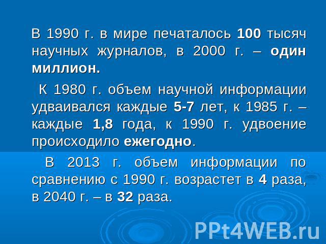 В 1990 г. в мире печаталось 100 тысяч научных журналов, в 2000 г. – один миллион. К 1980 г. объем научной информации удваивался каждые 5-7 лет, к 1985 г. – каждые 1,8 года, к 1990 г. удвоение происходило ежегодно. В 2013 г. объем информации по сравн…