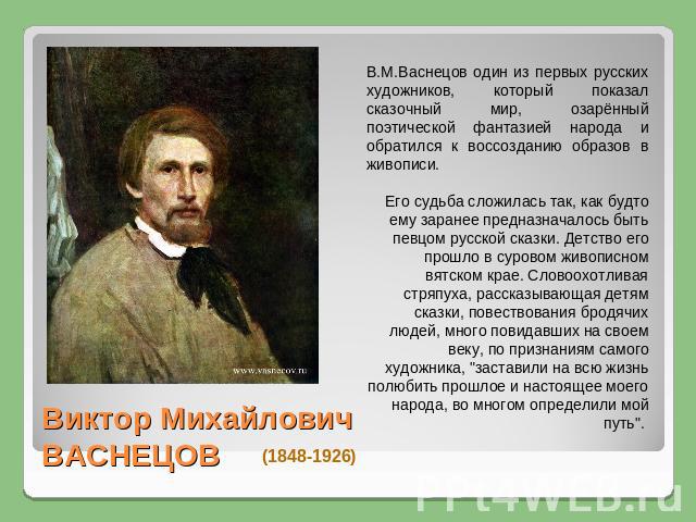 В.М.Васнецов один из первых русских художников, который показал сказочный мир, озарённый поэтической фантазией народа и обратился к воссозданию образов в живописи. Его судьба сложилась так, как будто ему заранее предназначалось быть певцом русской с…