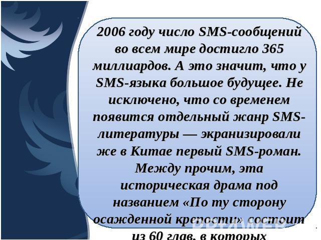 2006 году число SMS-сообщений во всем мире достигло 365 миллиардов. А это значит, что у SMS-языка большое будущее. Не исключено, что со временем появится отдельный жанр SMS-литературы — экранизировали же в Китае первый SMS-роман. Между прочим, эта и…