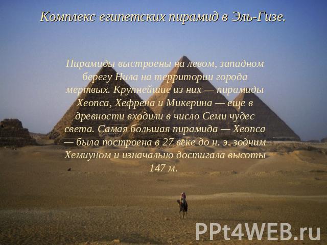 Комплекс египетских пирамид в Эль-Гизе. Пирамиды выстроены на левом, западном берегу Нила на территории города мертвых. Крупнейшие из них — пирамиды Хеопса, Хефрена и Микерина — еще в древности входили в число Семи чудес света. Самая большая пирамид…