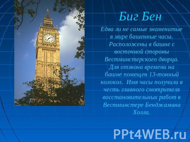 Биг Бен Едва ли не самые знаменитые в мире башенные часы. Расположены в башне с восточной стороны Вестминстерского дворца. Для отзвона времени на башне помещен 13-тонный колокол. Имя часы получили в честь главного смотрителя восстановительных работ …