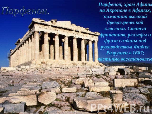 Парфенон. Парфенон, храм Афины на Акрополе в Афинах, памятник высокой древнегреческой классики. Статуи фронтонов, рельефы и фриза созданы под руководством Фидия. Разрушен в 1687; частично восстановлен.