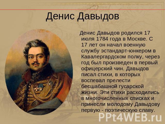Денис Давыдов Денис Давыдов родился 17 июля 1784 года в Москве. С 17 лет он начал военную службу эстандарт-юнкером в Кавалергардском полку, через год был произведен в первый офицерский чин. Давыдов писал стихи, в которых воспевал прелести бесшабашно…