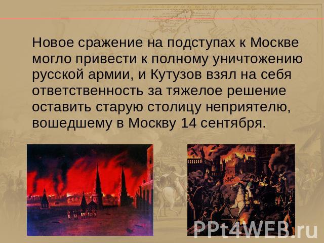 Новое сражение на подступах к Москве могло привести к полному уничтожению русской армии, и Кутузов взял на себя ответственность за тяжелое решение оставить старую столицу неприятелю, вошедшему в Москву 14 сентября.