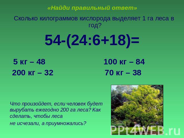 «Найди правильный ответ» Сколько килограммов кислорода выделяет 1 га леса в год?54-(24:6+18)= 5 кг – 48 100 кг – 84 200 кг – 32 70 кг – 38Что произойдет, если человек будет вырубать ежегодно 200 га леса? Как сделать, чтобы леса не исчезали, а приумн…