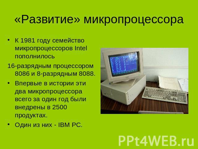 «Развитие» микропроцессора К 1981 году семейство микропроцессоров Intel пополнилось 16-разрядным процессором 8086 и 8-разрядным 8088. Впервые в истории эти два микропроцессора всего за один год были внедрены в 2500 продуктах. Один из них - IBM PC.