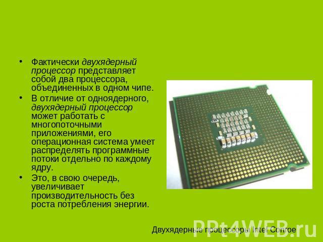 Фактически двухядерный процессор представляет собой два процессора, объединенных в одном чипе. В отличие от одноядерного, двухядерный процессор может работать с многопоточными приложениями, его операционная система умеет распределять программные пот…