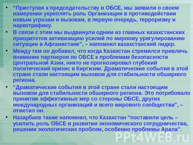 “Приступая к председательству в ОБСЕ, мы заявили о своем намерении укреплять роль Организации в противодействии новым угрозам и вызовам, в первую очередь, терроризму и наркотрафику. В связи с этим мы выдвинули одним из главных казахстанских приорите…