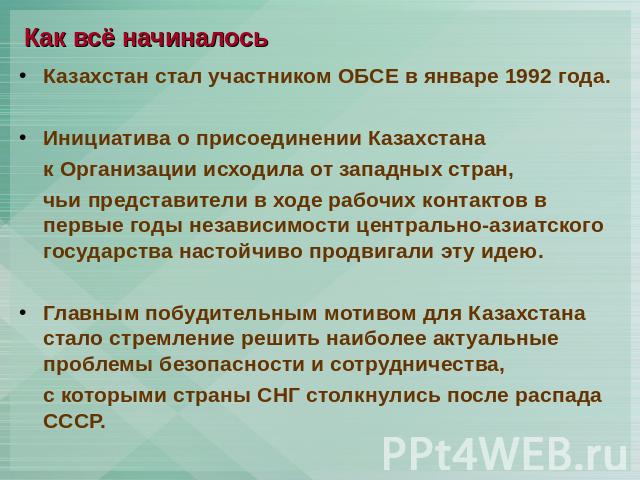 Как всё начиналось Казахстан стал участником ОБСЕ в январе 1992 года.Инициатива о присоединении Казахстана к Организации исходила от западных стран, чьи представители в ходе рабочих контактов в первые годы независимости центрально-азиатского государ…