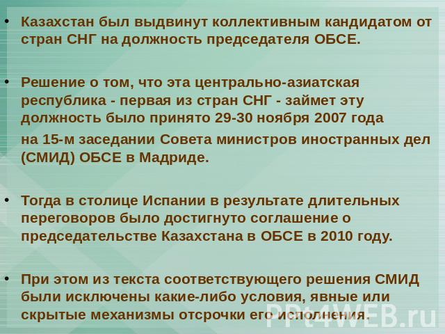 Казахстан был выдвинут коллективным кандидатом от стран СНГ на должность председателя ОБСЕ. Решение о том, что эта центрально-азиатская республика - первая из стран СНГ - займет эту должность было принято 29-30 ноября 2007 года на 15-м заседании Сов…