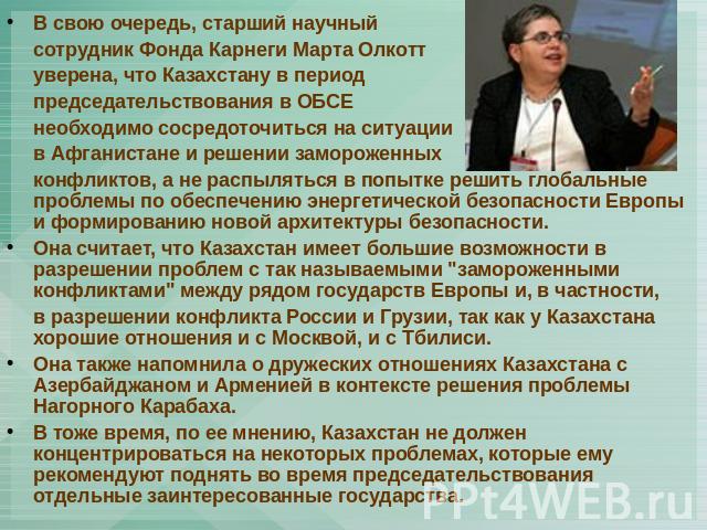 В свою очередь, старший научный сотрудник Фонда Карнеги Марта Олкотт уверена, что Казахстану в период председательствования в ОБСЕ необходимо сосредоточиться на ситуации в Афганистане и решении замороженных конфликтов, а не распыляться в попытке реш…
