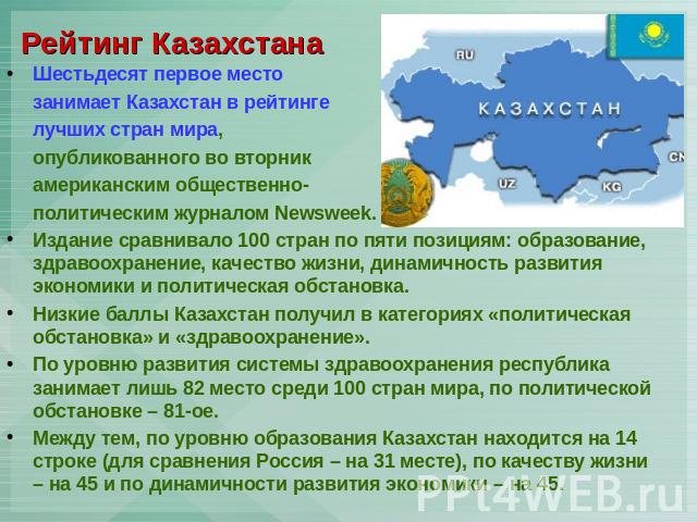 Рейтинг Казахстана Шестьдесят первое место занимает Казахстан в рейтинге лучших стран мира, опубликованного во вторник американским общественно-политическим журналом Newsweek.Издание сравнивало 100 стран по пяти позициям: образование, здравоохранени…