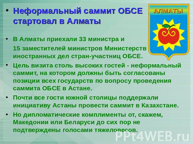Неформальный саммит ОБСЕ стартовал в АлматыВ Алматы приехали 33 министра и 15 заместителей министров Министерств иностранных дел стран-участниц ОБСЕ. Цель визита столь высоких гостей - неформальный саммит, на котором должны быть согласованы позиции …
