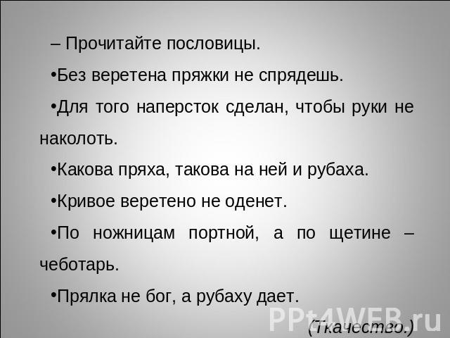 – Прочитайте пословицы. Без веретена пряжки не спрядешь.Для того наперсток сделан, чтобы руки не наколоть.Какова пряха, такова на ней и рубаха.Кривое веретено не оденет.По ножницам портной, а по щетине – чеботарь.Прялка не бог, а рубаху дает. (Ткачество.)