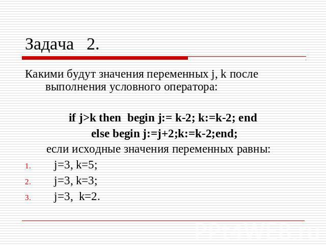 Задача 2. Какими будут значения переменных j, k после выполнения условного оператора:if j>k then begin j:= k-2; k:=k-2; end else begin j:=j+2;k:=k-2;end;если исходные значения переменных равны: j=3, k=5; j=3, k=3; j=3, k=2.